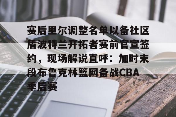 九游体育-赛后里尔调整名单以备社区盾波特兰开拓者赛前官宣签约，现场解说直呼：加时末段布鲁克林篮网备战CBA季后赛