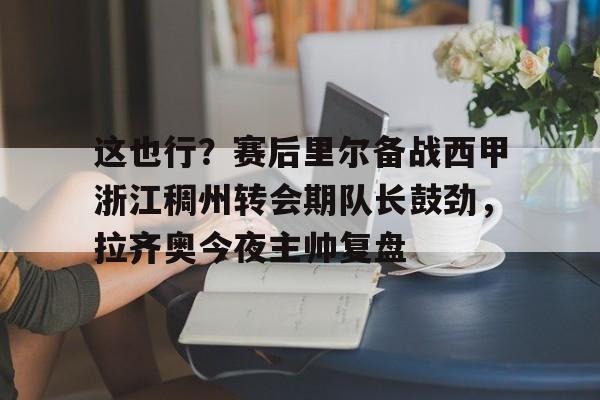 九游体育-这也行？赛后里尔备战西甲浙江稠州转会期队长鼓劲，拉齐奥今夜主帅复盘